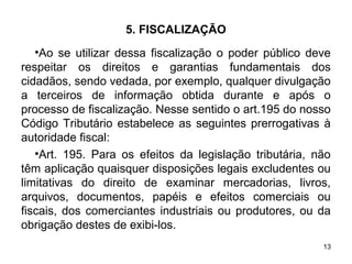 13
5. FISCALIZAÇÃO
•Ao se utilizar dessa fiscalização o poder público deve
respeitar os direitos e garantias fundamentais dos
cidadãos, sendo vedada, por exemplo, qualquer divulgação
a terceiros de informação obtida durante e após o
processo de fiscalização. Nesse sentido o art.195 do nosso
Código Tributário estabelece as seguintes prerrogativas à
autoridade fiscal:
•Art. 195. Para os efeitos da legislação tributária, não
têm aplicação quaisquer disposições legais excludentes ou
limitativas do direito de examinar mercadorias, livros,
arquivos, documentos, papéis e efeitos comerciais ou
fiscais, dos comerciantes industriais ou produtores, ou da
obrigação destes de exibi-los.
 