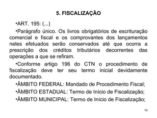 14
5. FISCALIZAÇÃO
•ART. 195: (...)
•Parágrafo único. Os livros obrigatórios de escrituração
comercial e fiscal e os comprovantes dos lançamentos
neles efetuados serão conservados até que ocorra a
prescrição dos créditos tributários decorrentes das
operações a que se refiram.
•Conforme artigo 196 do CTN o procedimento de
fiscalização deve ter seu termo inicial devidamente
documentado.
•ÂMBITO FEDERAL: Mandado de Procedimento Fiscal;
•ÂMBITO ESTADUAL: Termo de Início de Fiscalização;
•ÂMBITO MUNICIPAL: Termo de Início de Fiscalização;
 