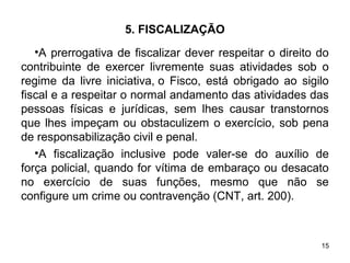 15
5. FISCALIZAÇÃO
•A prerrogativa de fiscalizar dever respeitar o direito do
contribuinte de exercer livremente suas atividades sob o
regime da livre iniciativa, o Fisco, está obrigado ao sigilo
fiscal e a respeitar o normal andamento das atividades das
pessoas físicas e jurídicas, sem lhes causar transtornos
que lhes impeçam ou obstaculizem o exercício, sob pena
de responsabilização civil e penal.
•A fiscalização inclusive pode valer-se do auxílio de
força policial, quando for vítima de embaraço ou desacato
no exercício de suas funções, mesmo que não se
configure um crime ou contravenção (CNT, art. 200).
 