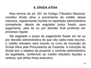 16
6. DÍVIDA ATIVA
•Nos termos do art. 201 do Código Tributário Nacional,
constitui dívida ativa a proveniente de crédito dessa
natureza, regularmente inscrita na repartição administrativa
competente, depois de esgotado prazo fixado, para
pagamento, pela lei ou por decisão final proferida em
processo regular.
•Se esgotado o prazo de pagamento fixado em lei ou
por decisão administrativa de que não caiba mais recurso,
o crédito tributário será inscrito no Livro de Inscrição da
Dívida Ativa pela Procuradoria da Fazenda. A inscrição da
dívida tem o objetivo de propiciar o controle administrativo
da legalidade, conferindo ao crédito tributário liquidez e
certeza, que atribui força executiva.
 