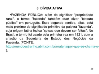 17
6. DÍVIDA ATIVA
•FAZENDA PÚBLICA: além de significar "propriedade
rural", o termo "fazenda" também quer dizer "tesouro
público" em português. Esse segundo sentido, aliás, está
mais próximo do significado primitivo da palavra "fazenda",
cuja origem latina indica "coisas que devem ser feitas". No
Brasil, o termo foi usado pela primeira vez em 1821, com a
criação da Secretaria de Estado dos Negócios da
Fazenda. (FONTE:
http://mundoestranho.abril.com.br/materia/por-que-se-chama-o-
).
 