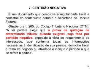 18
7. CERTIDÃO NEGATIVA
•É um documento que comprova a regularidade fiscal e
cadastral do contribuinte perante a Secretaria da Receita
Federal.
•Dispõe o art. 205, do Código Tributário Nacional (CTN):
"A lei poderá exigir que a prova da quitação de
determinado tributo, quando exigível, seja feita por
certidão negativa, expedida à vista de requerimento do
interessado, que contenha todas as informações
necessárias à identificação de sua pessoa, domicílio fiscal
e ramo de negócio ou atividade e indique o período a que
se refere o pedido".
 