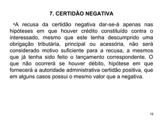19
7. CERTIDÃO NEGATIVA
•A recusa da certidão negativa dar-se-á apenas nas
hipóteses em que houver crédito constituído contra o
interessado, mesmo que este tenha descumprido uma
obrigação tributária, principal ou acessória, não será
considerado motivo suficiente para a recusa, a mesmos
que já tenha sido feito o lançamento correspondente. O
que não ocorrerá se houver débito, hipótese em que
fornecerá a autoridade administrativa certidão positiva, que
em alguns casos possui o mesmo valor que a negativa.
 