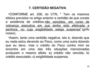 20
7. CERTIDÃO NEGATIVA
•CONFORME art. 206, do CTN, " Tem os mesmos
efeitos previstos no artigo anterior a certidão de que conste
a existência de créditos não vencidos, em curso de
cobrança executiva em que tenha sido efetivada a
penhora, ou cuja exigibilidade esteja suspensa" (grifo
nosso).
•Assim, tanto uma certidão negativa, isto é, dizendo que
eu nada estou devendo ao Fisco, como uma outra dizendo
que eu devo, mas o crédito do Fisco contra mim se
encontra em uma das três situações mencionadas
produzem o mesmo efeito: a) crédito não vencida; b)
crédito executado; c) exigibilidade suspensa.
 