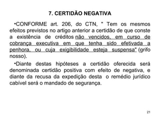21
7. CERTIDÃO NEGATIVA
•CONFORME art. 206, do CTN, " Tem os mesmos
efeitos previstos no artigo anterior a certidão de que conste
a existência de créditos não vencidos, em curso de
cobrança executiva em que tenha sido efetivada a
penhora, ou cuja exigibilidade esteja suspensa" (grifo
nosso).
•Diante destas hipóteses a certidão oferecida será
denominada certidão positiva com efeito de negativa, e
diante da recusa da expedição desta o remédio jurídico
cabível será o mandado de segurança.
 