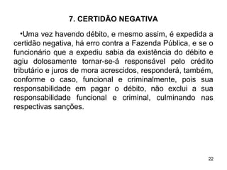 22
7. CERTIDÃO NEGATIVA
•Uma vez havendo débito, e mesmo assim, é expedida a
certidão negativa, há erro contra a Fazenda Pública, e se o
funcionário que a expediu sabia da existência do débito e
agiu dolosamente tornar-se-á responsável pelo crédito
tributário e juros de mora acrescidos, responderá, também,
conforme o caso, funcional e criminalmente, pois sua
responsabilidade em pagar o débito, não exclui a sua
responsabilidade funcional e criminal, culminando nas
respectivas sanções.
 