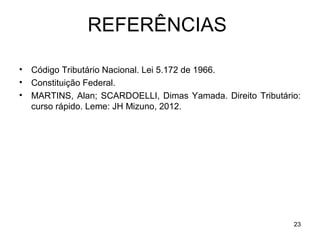 23
REFERÊNCIAS
• Código Tributário Nacional. Lei 5.172 de 1966.
• Constituição Federal.
• MARTINS, Alan; SCARDOELLI, Dimas Yamada. Direito Tributário:
curso rápido. Leme: JH Mizuno, 2012.
 