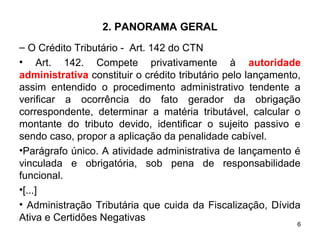 6
2. PANORAMA GERAL
– O Crédito Tributário - Art. 142 do CTN
• Art. 142. Compete privativamente à autoridade
administrativa constituir o crédito tributário pelo lançamento,
assim entendido o procedimento administrativo tendente a
verificar a ocorrência do fato gerador da obrigação
correspondente, determinar a matéria tributável, calcular o
montante do tributo devido, identificar o sujeito passivo e
sendo caso, propor a aplicação da penalidade cabível.
•Parágrafo único. A atividade administrativa de lançamento é
vinculada e obrigatória, sob pena de responsabilidade
funcional.
•[...]
• Administração Tributária que cuida da Fiscalização, Dívida
Ativa e Certidões Negativas
 