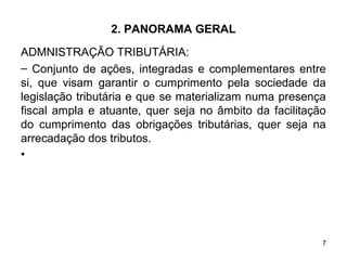 7
2. PANORAMA GERAL
ADMNISTRAÇÃO TRIBUTÁRIA:
– Conjunto de ações, integradas e complementares entre
si, que visam garantir o cumprimento pela sociedade da
legislação tributária e que se materializam numa presença
fiscal ampla e atuante, quer seja no âmbito da facilitação
do cumprimento das obrigações tributárias, quer seja na
arrecadação dos tributos.
•
 