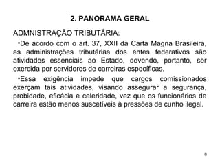 8
2. PANORAMA GERAL
ADMNISTRAÇÃO TRIBUTÁRIA:
•De acordo com o art. 37, XXII da Carta Magna Brasileira,
as administrações tributárias dos entes federativos são
atividades essenciais ao Estado, devendo, portanto, ser
exercida por servidores de carreiras específicas.
•Essa exigência impede que cargos comissionados
exerçam tais atividades, visando assegurar a segurança,
probidade, eficácia e celeridade, vez que os funcionários de
carreira estão menos suscetíveis à pressões de cunho ilegal.
 