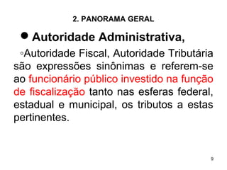 9
2. PANORAMA GERAL
Autoridade Administrativa,
◦Autoridade Fiscal, Autoridade Tributária
são expressões sinônimas e referem-se
ao funcionário público investido na função
de fiscalização tanto nas esferas federal,
estadual e municipal, os tributos a estas
pertinentes.
 