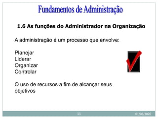 1.6 As funções do Administrador na Organização
A administração é um processo que envolve:
Planejar
Liderar
Organizar
Controlar
O uso de recursos a fim de alcançar seus
objetivos
01/08/2020
11
 