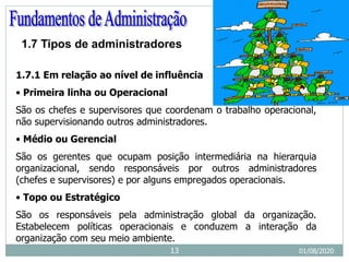 1.7 Tipos de administradores
1.7.1 Em relação ao nível de influência
• Primeira linha ou Operacional
São os chefes e supervisores que coordenam o trabalho operacional,
não supervisionando outros administradores.
• Médio ou Gerencial
São os gerentes que ocupam posição intermediária na hierarquia
organizacional, sendo responsáveis por outros administradores
(chefes e supervisores) e por alguns empregados operacionais.
• Topo ou Estratégico
São os responsáveis pela administração global da organização.
Estabelecem políticas operacionais e conduzem a interação da
organização com seu meio ambiente.
01/08/2020
13
 