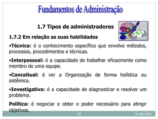 1.7 Tipos de administradores
1.7.2 Em relação as suas habilidades
•Técnica: é o conhecimento específico que envolve métodos,
processos, procedimentos e técnicas.
•Interpessoal: é a capacidade de trabalhar eficazmente como
membro de uma equipe.
•Conceitual: é ver a Organização de forma holística ou
sistêmica.
•Investigativa: é a capacidade de diagnosticar e resolver um
problema.
Política: é negociar e obter o poder necessário para atingir
objetivos.
01/08/2020
14
 
