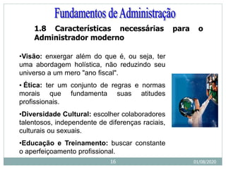 1.8 Características necessárias para o
Administrador moderno
•Visão: enxergar além do que é, ou seja, ter
uma abordagem holística, não reduzindo seu
universo a um mero "ano fiscal".
• Ética: ter um conjunto de regras e normas
morais que fundamenta suas atitudes
profissionais.
•Diversidade Cultural: escolher colaboradores
talentosos, independente de diferenças raciais,
culturais ou sexuais.
•Educação e Treinamento: buscar constante
o aperfeiçoamento profissional.
01/08/2020
16
 