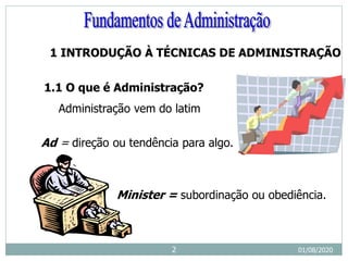 1 INTRODUÇÃO À TÉCNICAS DE ADMINISTRAÇÃO
1.1 O que é Administração?
Administração vem do latim
Ad = direção ou tendência para algo.
Minister = subordinação ou obediência.
01/08/2020
2
 