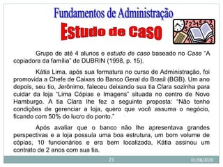 Grupo de até 4 alunos e estudo de caso baseado no Case “A
copiadora da família” de DUBRIN (1998, p. 15).
Kátia Lima, após sua formatura no curso de Administração, foi
promovida a Chefe de Caixas do Banco Geral do Brasil (BGB). Um ano
depois, seu tio, Jerônimo, faleceu deixando sua tia Clara sozinha para
cuidar da loja “Lima Cópias e Imagens” situada no centro de Novo
Hamburgo. A tia Clara lhe fez a seguinte proposta: “Não tenho
condições de gerenciar a loja, quero que você assuma o negócio,
ficando com 50% do lucro do ponto.”
Após avaliar que o banco não lhe apresentava grandes
perspectivas e a loja possuía uma boa estrutura, um bom volume de
cópias, 10 funcionários e era bem localizada, Kátia assinou um
contrato de 2 anos com sua tia.
01/08/2020
21
 
