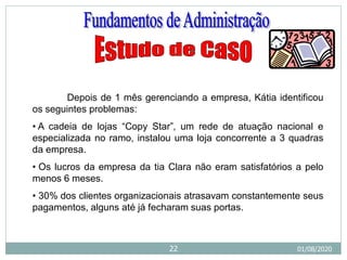 Depois de 1 mês gerenciando a empresa, Kátia identificou
os seguintes problemas:
• A cadeia de lojas “Copy Star”, um rede de atuação nacional e
especializada no ramo, instalou uma loja concorrente a 3 quadras
da empresa.
• Os lucros da empresa da tia Clara não eram satisfatórios a pelo
menos 6 meses.
• 30% dos clientes organizacionais atrasavam constantemente seus
pagamentos, alguns até já fecharam suas portas.
01/08/2020
22
 