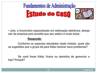 • Júlio, o funcionário especializado em editoração eletrônica, deseja
sair da empresa pois acredita que seu salário é muito baixo.
Responda:
Conforme os aspectos estudados neste módulo, quais são
as sugestões que o grupo dá para Kátia resolver seus problemas?
Se você fosse Kátia, ficaria ou desistiria de gerenciar a
loja? Porquê?
01/08/2020
23
 