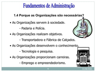 • As Organizações servem à sociedade.
- Padaria e Polícia.
• As Organizações realizam objetivos.
- Transportadora e Fábrica de Calçados.
• As Organizações desenvolvem o conhecimento.
- Tecnologia e pesquisa.
• As Organizações proporcionam carreiras.
- Emprego e empreendedorismo.
1.4 Porque as Organizações são necessárias?
01/08/2020
4
 