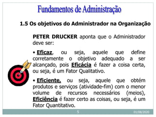 1.5 Os objetivos do Administrador na Organização
PETER DRUCKER aponta que o Administrador
deve ser:
• Eficaz, ou seja, aquele que define
corretamente o objetivo adequado a ser
alcançado, pois Eficácia é fazer a coisa certa,
ou seja, é um Fator Qualitativo.
• Eficiente, ou seja, aquele que obtém
produtos e serviços (atividade-fim) com o menor
volume de recursos necessários (meios),
Eficiência é fazer certo as coisas, ou seja, é um
Fator Quantitativo.
01/08/2020
5
 
