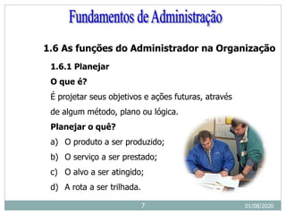 1.6 As funções do Administrador na Organização
1.6.1 Planejar
O que é?
É projetar seus objetivos e ações futuras, através
de algum método, plano ou lógica.
Planejar o quê?
a) O produto a ser produzido;
b) O serviço a ser prestado;
c) O alvo a ser atingido;
d) A rota a ser trilhada.
01/08/2020
7
 