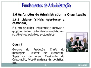 1.6 As funções do Administrador na Organização
1.6.3 Liderar (dirigir, coordenar e
comandar)
É o ato de dirigir, influenciar e motivar o
grupo a realizar as tarefas essenciais para
se atingir os objetivos pretendidos.
Quem?
Gerente de Produção, Chefe de
montagem, Diretor de Marketing,
Supervisor de Área, Presidente da
Corporação, Vice-Presidente de Logística,
etc.
01/08/2020
9
 