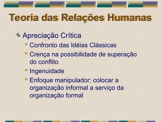 Teoria das Relações Humanas
Apreciação Crítica
Confronto das Idéias Clássicas
Crença na possibilidade de superação
do conflito
Ingenuidade
Enfoque manipulador: colocar a
organização informal a serviço da
organização formal
 