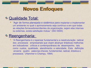 Novos Enfoques
Qualidade Total:
 “Agir de forma planejada e sistêmica para implantar e implementar
um ambiente no qual o aprimoramento seja contínuo e em que todas
as relações fornecedores/clientes da organização, sejam elas internas
ou externas, exista satisfação mútua.” (ISO 9000)
Reengenharia:
 “A Reengenharia é o repensar fundamental e a reestruturação radical
dos processos empresariais que visam alcançar drásticas melhorias
em indicadores críticos e contemporâneos de desempenho, tais
como custos, qualidade, atendimento e velocidade. Esta definição
encerra quatro palavras-chaves: fundamental, radical, drástica e
processos.” (Hammer e Champy, 1994)
 