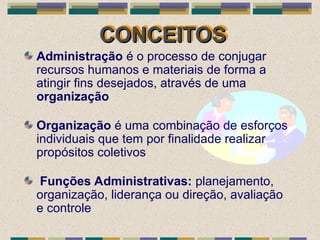CONCEITOS
CONCEITOS
Administração é o processo de conjugar
recursos humanos e materiais de forma a
atingir fins desejados, através de uma
organização
Organização é uma combinação de esforços
individuais que tem por finalidade realizar
propósitos coletivos
Funções Administrativas: planejamento,
organização, liderança ou direção, avaliação
e controle
 
