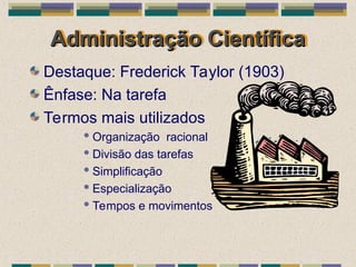 Administração Científica
Administração Científica
Destaque: Frederick Taylor (1903)
Ênfase: Na tarefa
Termos mais utilizados
 Organização racional
 Divisão das tarefas
 Simplificação
 Especialização
 Tempos e movimentos
 