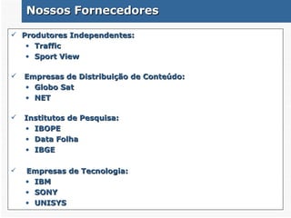 Nossos Fornecedores Produtores Independentes : Traffic Sport View Empresas de Distribuição de Conteúdo: Globo Sat NET Institutos de Pesquisa: IBOPE Data Folha IBGE Empresas de Tecnologia: IBM SONY UNISYS 