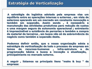 Estratégia de Verticalização A estratégia de logística adotada pela empresa visa um equilíbrio entre as operações internas e externas , em vista de estarmos operando em um mercado em constante renovação e também em expansão. Assim sendo , é necessário a manutenção das atividades produtivas para redução de custos e uma margem segura de autonomia operacional ; entretanto é imprescindível a existência de parcerias e também a compra de material de terceiros , em busca não só da sobrevivência do negócio como também a expansão deste. Podemos definir então, que o nossa organização adota a estratégia de verticalização de todo o processo da empresa em temos de recursos-humanos , infra-estrutura e de programação básica e busca a inovação e atualização,  principalmente no mercado externo.   A seguir , listamos os principais itens “make & buy “ da empresa: 