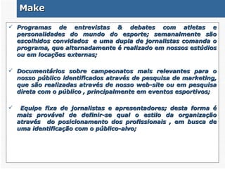 Make Programas de entrevistas & debates com atletas e personalidades do mundo do esporte; semanalmente são escolhidos convidados  e uma dupla de jornalistas comanda o programa, que alternadamente é realizado em nossos estúdios ou em locações externas; Documentários sobre campeonatos mais relevantes para o nosso público identificados através de pesquisa de marketing, que são realizadas através de nosso web-site ou em pesquisa direta com o público , principalmente em eventos esportivos; Equipe fixa de jornalistas e apresentadores; desta forma é mais provável de definir-se qual o estilo da organização através  do posicionamento dos profissionais , em busca de uma identificação com o público-alvo; 