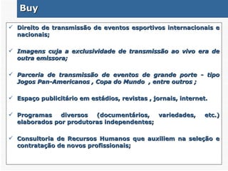 Buy Direito de transmissão de eventos esportivos internacionais e nacionais; Imagens cuja a exclusividade de transmissão ao vivo era de outra emissora; Parceria de transmissão de eventos de grande porte - tipo Jogos Pan-Americanos , Copa do Mundo  , entre outros ; Espaço publicitário em estádios, revistas , jornais, internet. Programas diversos (documentários, variedades, etc.) elaborados por produtoras independentes; Consultoria de Recursos Humanos que auxiliem na seleção e contratação de novos profissionais; 