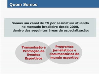 Quem Somos Somos um canal de TV por assinatura atuando no mercado brasileiro desde 2000, dentro das seguintes áreas de especialização: Transmissão e Promoção de Eventos Esportivos Programas jornalísticos e documentários do mundo esportivo 