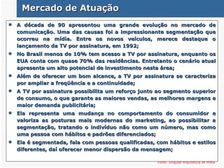 A década de 90 apresentou uma grande evolução no mercado de comunicação. Uma das causas foi a impressionante segmentação que ocorreu na mídia. Entre os novos veículos, merece destaque o lançamento da TV por assinatura, em 1992;  No Brasil menos de 10% tem acesso a TV por assinatura, enquanto os EUA conta com quase 70% das residências. Entretanto o cenário atual apresenta um alto potencial de investimento nesta área; Além de oferecer um bom alcance, a TV por assinatura se caracteriza por ampliar a freqüência e a continuidade; A TV por assinatura possibilita um reforço junto ao segmento superior de consumo, o que garante as maiores vendas, as melhores margens e maior demanda publicitária; Ela representa uma mudança no comportamento do consumidor e valoriza as posturas mais modernas do marketing, ao possibilitar a segmentação, tratando o indivíduo não como um número, mas como uma pessoa com hábitos e padrões diferenciados; Ela é segmentada, fala com pessoas qualificadas, com hábitos e estilos diferentes, daí oferecer menor dispersão da mensagem; Fonte: Singular Arquitetura de mídia Mercado de Atuação 