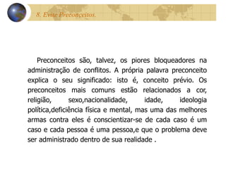 8. Evite Preconceitos.  Preconceitos são, talvez, os piores bloqueadores na administração de conflitos. A própria palavra preconceito explica o seu significado: isto é, conceito prévio. Os preconceitos mais comuns estão relacionados a cor, religião, sexo,nacionalidade, idade, ideologia política,deficiência física e mental, mas uma das melhores armas contra eles é conscientizar-se de cada caso é um caso e cada pessoa é uma pessoa,e que o problema deve ser administrado dentro de sua realidade  . 