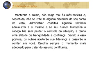 9. Mantenha a Calma.  Mantenha a calma, não reaja mal às más-notícias e, sobretudo, não se irrite se alguém discordar de seu ponto de vista. Administrar conflitos significa também administrar a si mesmo e ao seu humor. Mantenha a cabeça fria sem perder o controle da situação, e tenha uma atitude de tranqüilidade e confiança. Devido a essa postura, os outros aceitarão sua liderança e passarão a confiar em você. Escolha sempre o momento mais adequado para tratar do assunto conflitante. 