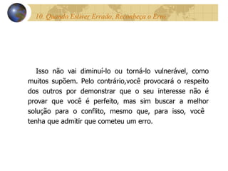 10. Quando Estiver Errado, Reconheça o Erro.  Isso não vai diminuí-lo ou torná-lo vulnerável, como muitos supõem. Pelo contrário,você provocará o respeito dos outros por demonstrar que o seu interesse não é provar que você é perfeito, mas sim buscar a melhor solução para o conflito, mesmo que, para isso, você  tenha que admitir que cometeu um erro. 