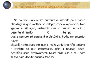 11. Não Varra os Problemas para Debaixo do Tapete.  Se houver um conflito enfrente-o, usando para isso a abordagem que melhor se adapte com o momento. Não ignore a situação, achando que o tempo sanará o desentendimento. O tempo  quase sempre só agravará a discórdia. Pode, no entanto, haver  situações especiais em que é mais vantajoso não encarar o conflito do que enfrentá-lo, pois a relação custo- benefício seria desfavorável. Neste caso use o seu bom senso para decidir quando fazê-lo. 