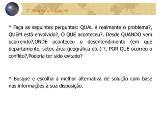 2. Analise a Situação.  * Faça as seguintes perguntas: QUAL é realmente o problema?, QUEM está envolvido?, O QUE aconteceu?, Desde QUANDO vem ocorrendo?,ONDE aconteceu o desentendimento (em que departamento, setor, área geográfica etc.) ?, POR QUE ocorreu o conflito?,Poderia ter sido evitado? * Busque e escolha a melhor alternativa de solução com base nas informações à sua disposição. 