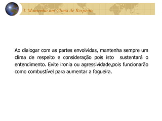 3. Mantenha um Clima de Respeito.  Ao dialogar com as partes envolvidas, mantenha sempre um clima de respeito e consideração pois isto  sustentará o entendimento. Evite ironia ou agressividade,pois funcionarão como combustível para aumentar a fogueira.  