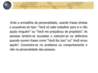 5. Seja Construtivo ao Fazer uma Crítica.  Evite a armadilha da personalidade, usando frases diretas e acusativas do tipo: “Você só sabe trabalhar para si e não ajuda ninguém” ou “Você me prejudicou de propósito”. As pessoas sentem-se acusadas e colocam-se na defensiva quando ouvem frases como “Você fez isso” ou“ Você errou aquilo”. Concentre-se no problema ou comportamento e não na personalidade das pessoas. 