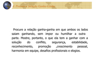 6. Procure a Solução Ganha-Ganha.  Procure a relação ganha-ganha em que ambos os lados saiam ganhando, sem impor ou humilhar a outra  parte. Mostre, portanto, o que ela tem a ganhar com a solução do conflito, segurança, estabilidade, reconhecimento, promoção ,crescimento pessoal, harmonia em equipe, desafios profissionais e elogios. 