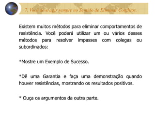 7. Você deve agir sempre no Sentido de Eliminar Conflitos.  Existem muitos métodos para eliminar comportamentos de resistência. Você poderá utilizar um ou vários desses métodos para resolver impasses com colegas ou subordinados: *Mostre um Exemplo de Sucesso. *Dê uma Garantia e faça uma demonstração quando houver resistências, mostrando os resultados positivos. * Ouça os argumentos da outra parte. 