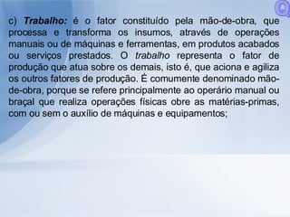 c)  Trabalho:  é o fator constituído pela mão-de-obra, que processa e transforma os insumos, através de operações manuais ou de máquinas e ferramentas, em produtos acabados ou serviços prestados. O  trabalho  representa o fator de produção que atua sobre os demais, isto é, que aciona e agiliza os outros fatores de produção. É comumente denominado mão-de-obra, porque se refere principalmente ao operário manual ou braçal que realiza operações físicas obre as matérias-primas, com ou sem o auxílio de máquinas e equipamentos; Q 