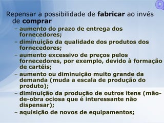 Repensar a possibilidade de  fabricar  ao invés de  comprar aumento do prazo de entrega dos fornecedores; diminuição da qualidade dos produtos dos fornecedores; aumento excessivo de preços pelos fornecedores, por exemplo, devido à formação de cartéis; aumento ou diminuição muito grande da demanda (muda a escala de produção do produto); diminuição da produção de outros itens (mão-de-obra ociosa que é interessante não dispensar); aquisição de novos de equipamentos;  Q 