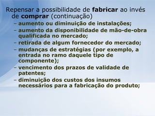 Repensar a possibilidade de  fabricar  ao invés de  comprar  (continuação) aumento ou diminuição de instalações; aumento da disponibilidade de mão-de-obra qualificada no mercado; retirada de algum fornecedor do mercado; mudanças de estratégias (por exemplo, a entrada no ramo daquele tipo de componente); vencimento dos prazos de validade de patentes; diminuição dos custos dos insumos necessários para a fabricação do produto;   