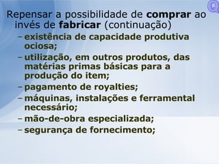 Repensar a possibilidade de  comprar  ao invés de  fabricar  (continuação) existência de capacidade produtiva ociosa; utilização, em outros produtos, das matérias primas básicas para a produção do item; pagamento de royalties; máquinas, instalações e ferramental necessário; mão-de-obra especializada; segurança de fornecimento;  Q 
